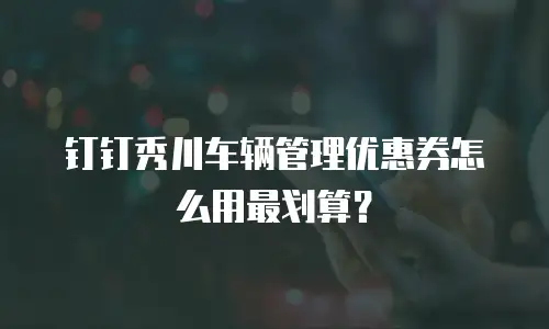 钉钉秀川车辆管理优惠券怎么用最划算？