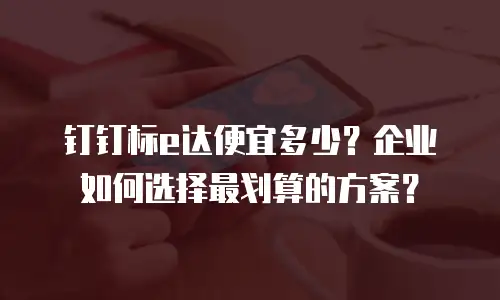 钉钉标e达便宜多少？企业如何选择最划算的方案？