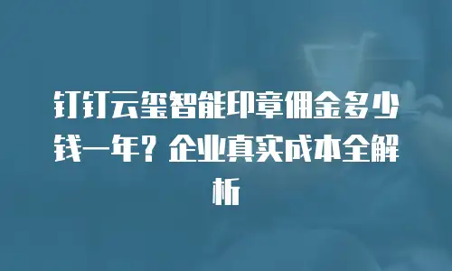 钉钉云玺智能印章佣金多少钱一年？企业真实成本全解析