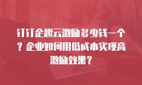 钉钉企趣云激励多少钱一个？企业如何用低成本实现高激励效果？