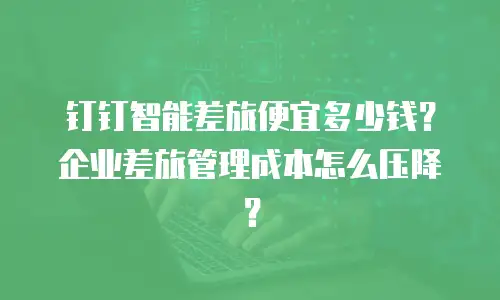 钉钉智能差旅便宜多少钱？企业差旅管理成本怎么压降？