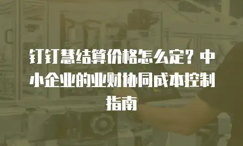 钉钉慧结算价格怎么定？中小企业的业财协同成本控制指南