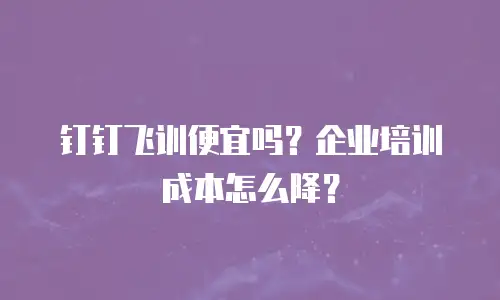 钉钉飞训便宜吗？企业培训成本怎么降？