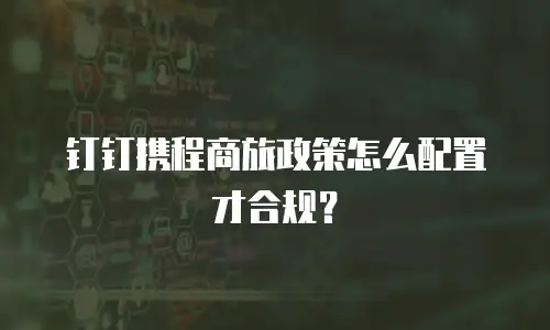 钉钉携程商旅政策怎么配置才合规？