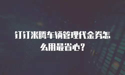 钉钉米腾车辆管理代金券怎么用最省心？