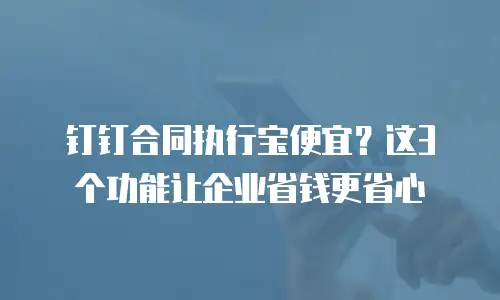 钉钉合同执行宝便宜？这3个功能让企业省钱更省心