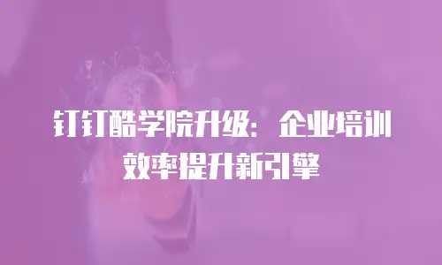 钉钉酷学院升级：企业培训效率提升新引擎