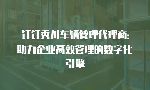 钉钉秀川车辆管理代理商：助力企业高效管理的数字化引擎