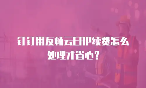 钉钉用友畅云ERP续费怎么处理才省心？