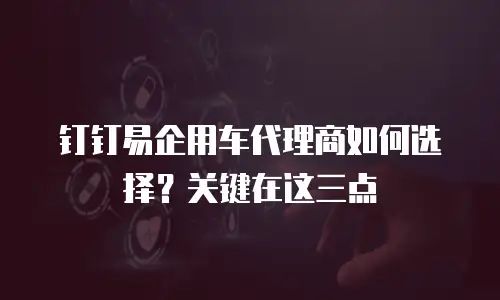 钉钉易企用车代理商如何选择？关键在这三点