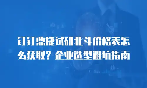 钉钉鼎捷试研北斗价格表怎么获取？企业选型避坑指南
