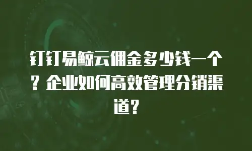 钉钉易鲸云佣金多少钱一个？企业如何高效管理分销渠道？