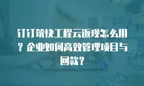 钉钉筑快工程云返现怎么用？企业如何高效管理项目与回款？