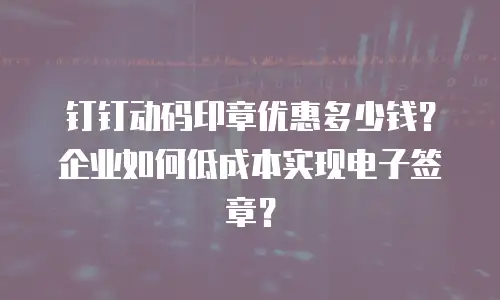 钉钉动码印章优惠多少钱？企业如何低成本实现电子签章？