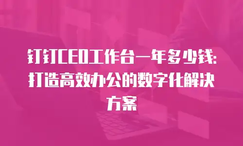 钉钉CEO工作台一年多少钱：打造高效办公的数字化解决方案