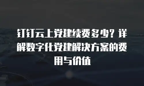 钉钉云上党建续费多少？详解数字化党建解决方案的费用与价值