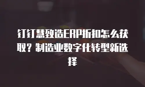 钉钉慧致造ERP折扣怎么获取？制造业数字化转型新选择