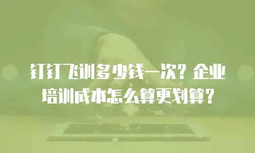 钉钉飞训多少钱一次？企业培训成本怎么算更划算？
