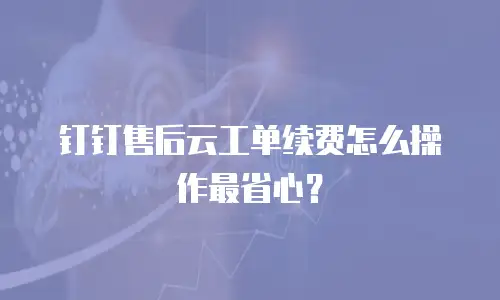 钉钉售后云工单续费怎么操作最省心？