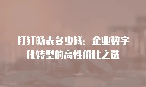钉钉畅表多少钱：企业数字化转型的高性价比之选