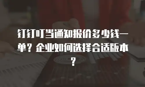 钉钉叮当通知报价多少钱一单？企业如何选择合适版本？