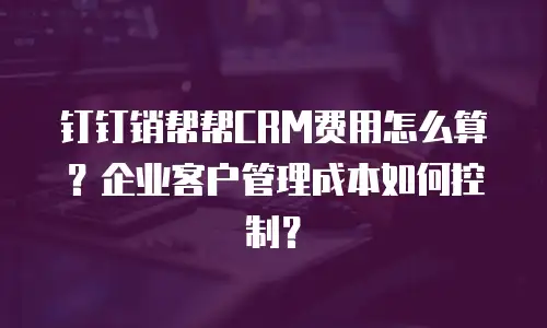 钉钉销帮帮CRM费用怎么算？企业客户管理成本如何控制？