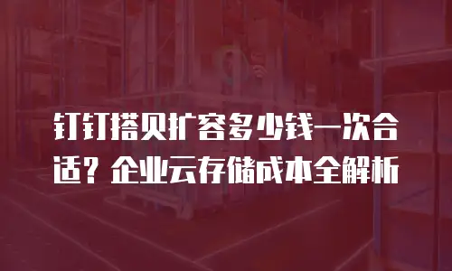 钉钉搭贝扩容多少钱一次合适？企业云存储成本全解析