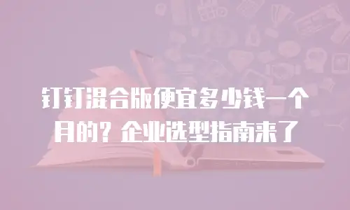 钉钉混合版便宜多少钱一个月的？企业选型指南来了