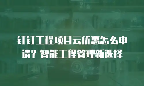 钉钉工程项目云优惠怎么申请？智能工程管理新选择