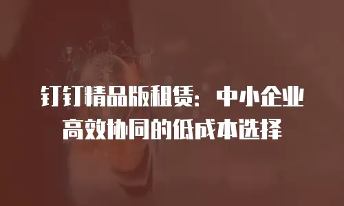 钉钉精品版租赁：中小企业高效协同的低成本选择