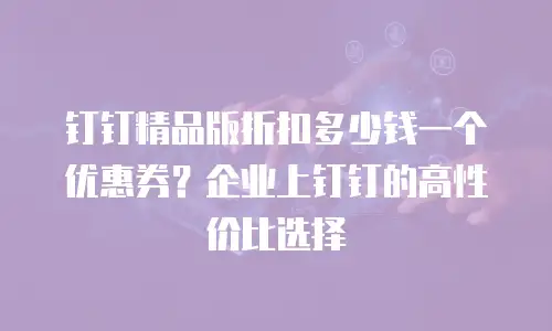 钉钉精品版折扣多少钱一个优惠券？企业上钉钉的高性价比选择