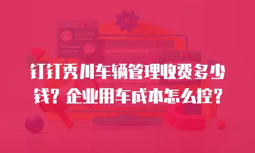 钉钉秀川车辆管理收费多少钱？企业用车成本怎么控？
