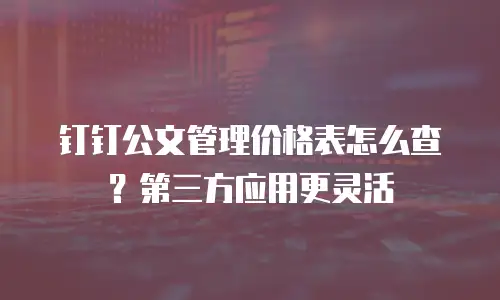 钉钉公文管理价格表怎么查？第三方应用更灵活