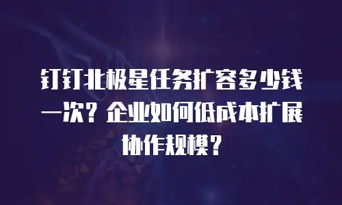 钉钉北极星任务扩容多少钱一次？企业如何低成本扩展协作规模？
