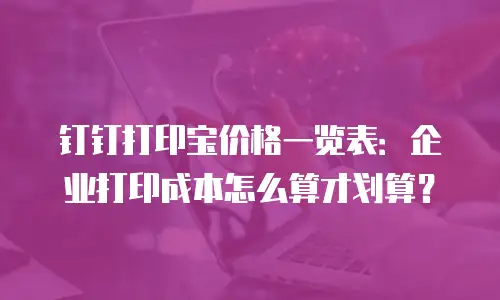 钉钉打印宝价格一览表：企业打印成本怎么算才划算？