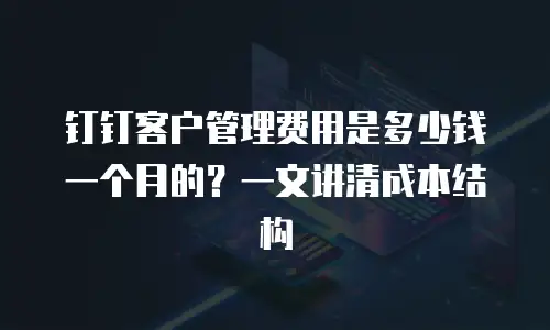 钉钉客户管理费用是多少钱一个月的？一文讲清成本结构