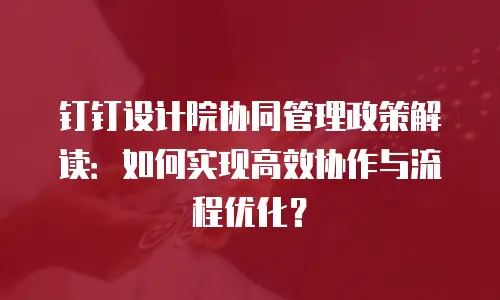 钉钉设计院协同管理政策解读：如何实现高效协作与流程优化？