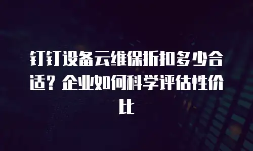 钉钉设备云维保折扣多少合适？企业如何科学评估性价比