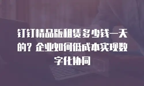 钉钉精品版租赁多少钱一天的？企业如何低成本实现数字化协同