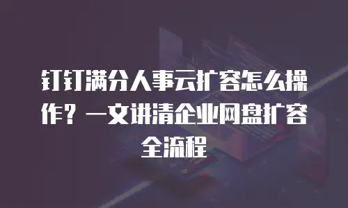 钉钉满分人事云扩容怎么操作？一文讲清企业网盘扩容全流程