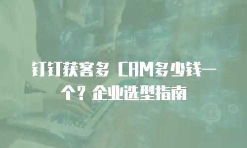 钉钉获客多 CRM多少钱一个？企业选型指南