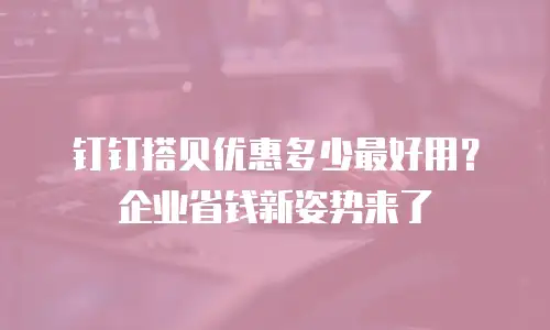 钉钉搭贝优惠多少最好用？企业省钱新姿势来了
