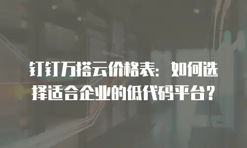 钉钉万搭云价格表：如何选择适合企业的低代码平台？