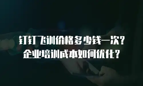 钉钉飞训价格多少钱一次？企业培训成本如何优化？