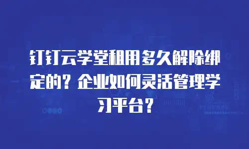 钉钉云学堂租用多久解除绑定的？企业如何灵活管理学习平台？