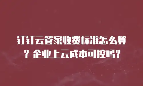 钉钉云管家收费标准怎么算？企业上云成本可控吗？