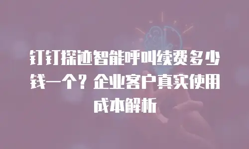 钉钉探迹智能呼叫续费多少钱一个？企业客户真实使用成本解析