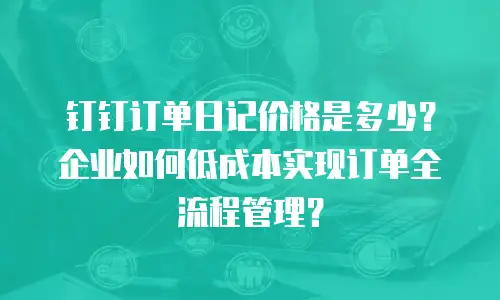 钉钉订单日记价格是多少？企业如何低成本实现订单全流程管理？