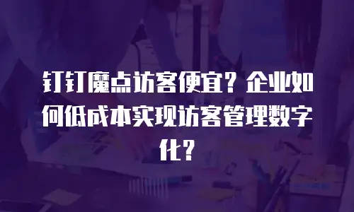 钉钉魔点访客便宜？企业如何低成本实现访客管理数字化？