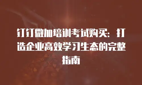 钉钉微加培训考试购买：打造企业高效学习生态的完整指南